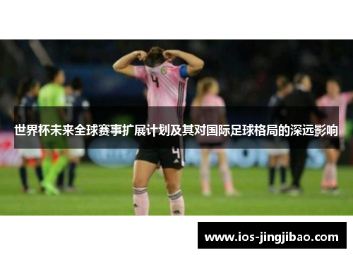 世界杯未来全球赛事扩展计划及其对国际足球格局的深远影响