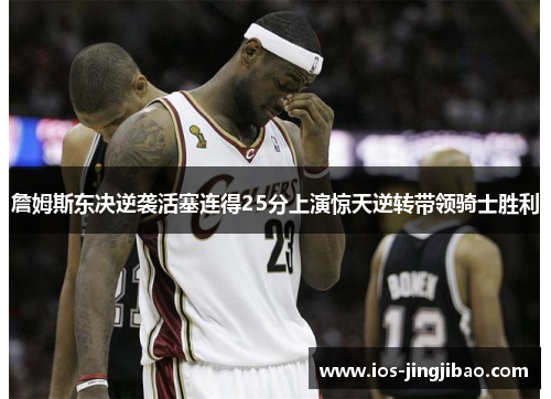 詹姆斯东决逆袭活塞连得25分上演惊天逆转带领骑士胜利