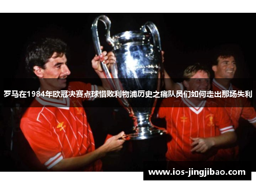 罗马在1984年欧冠决赛点球惜败利物浦历史之痛队员们如何走出那场失利