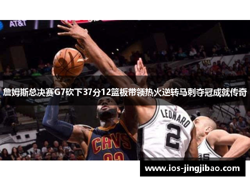 詹姆斯总决赛G7砍下37分12篮板带领热火逆转马刺夺冠成就传奇
