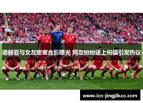 德赫亚与女友甜蜜合影曝光 网友纷纷送上祝福引发热议