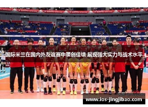 国际米兰在国内外友谊赛中屡创佳绩 展现强大实力与战术水平