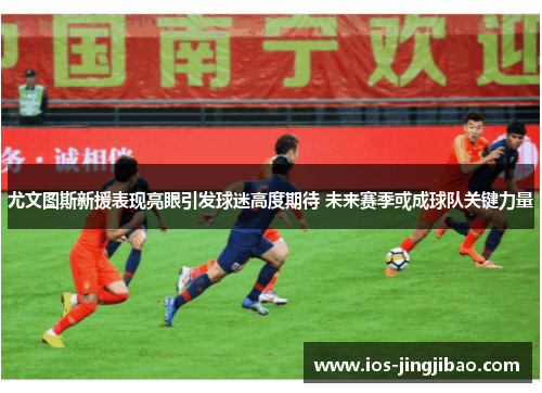尤文图斯新援表现亮眼引发球迷高度期待 未来赛季或成球队关键力量