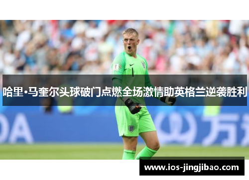 哈里·马奎尔头球破门点燃全场激情助英格兰逆袭胜利