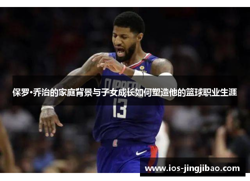 保罗·乔治的家庭背景与子女成长如何塑造他的篮球职业生涯