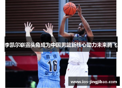 李凯尔崭露头角成为中国男篮新核心助力未来腾飞