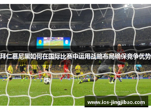 拜仁慕尼黑如何在国际比赛中运用战略布局确保竞争优势