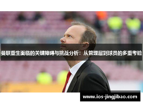 曼联重生面临的关键障碍与挑战分析：从管理层到球员的多重考验