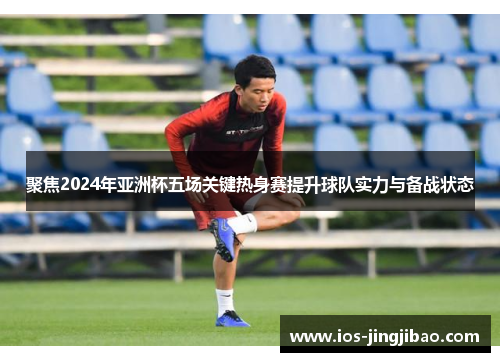 聚焦2024年亚洲杯五场关键热身赛提升球队实力与备战状态