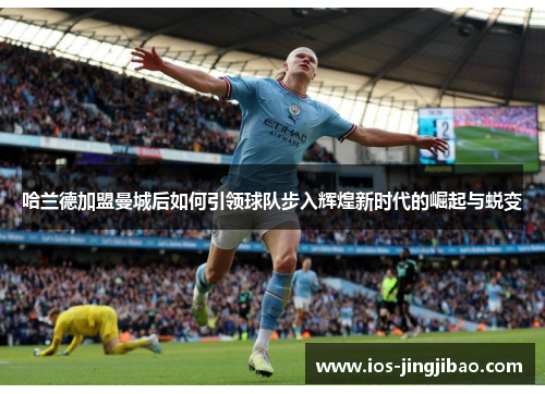 哈兰德加盟曼城后如何引领球队步入辉煌新时代的崛起与蜕变