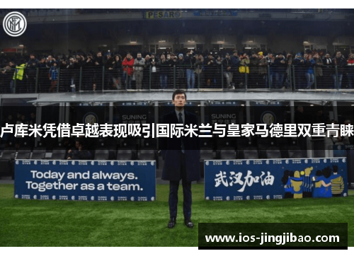 卢库米凭借卓越表现吸引国际米兰与皇家马德里双重青睐