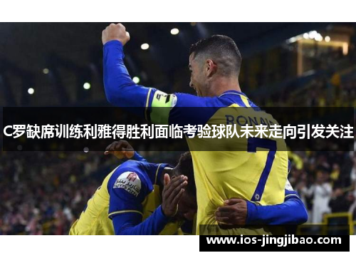 C罗缺席训练利雅得胜利面临考验球队未来走向引发关注