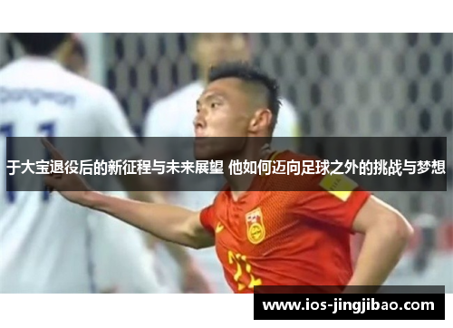 于大宝退役后的新征程与未来展望 他如何迈向足球之外的挑战与梦想