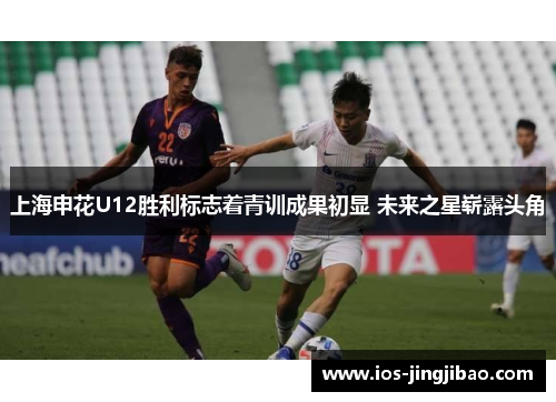 上海申花U12胜利标志着青训成果初显 未来之星崭露头角