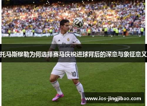 托马斯穆勒为何选择赛马庆祝进球背后的深意与象征意义