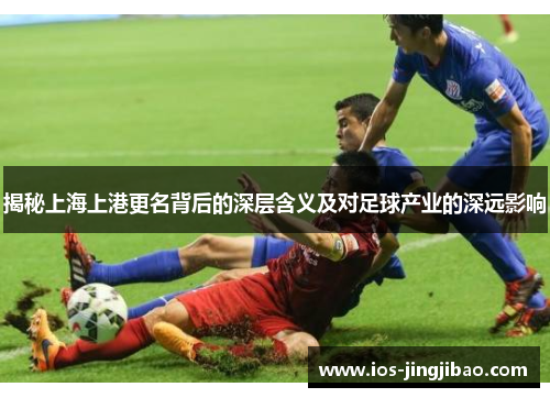 揭秘上海上港更名背后的深层含义及对足球产业的深远影响