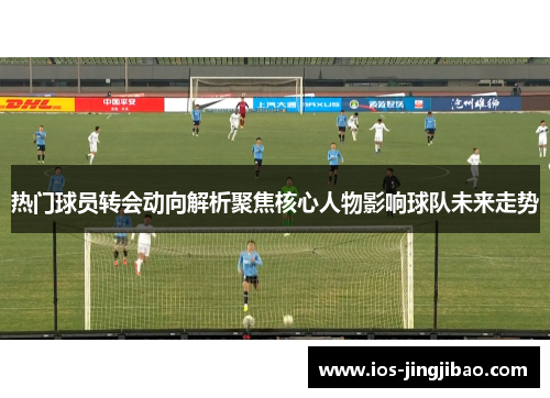 热门球员转会动向解析聚焦核心人物影响球队未来走势