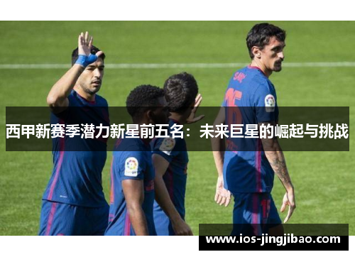 西甲新赛季潜力新星前五名：未来巨星的崛起与挑战