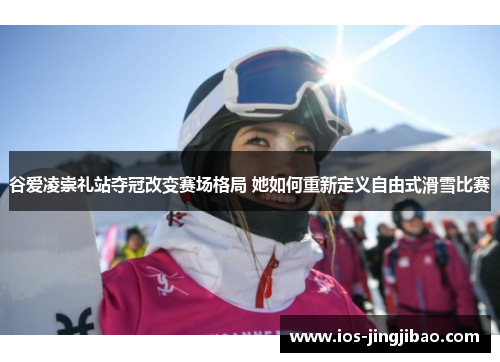 谷爱凌崇礼站夺冠改变赛场格局 她如何重新定义自由式滑雪比赛