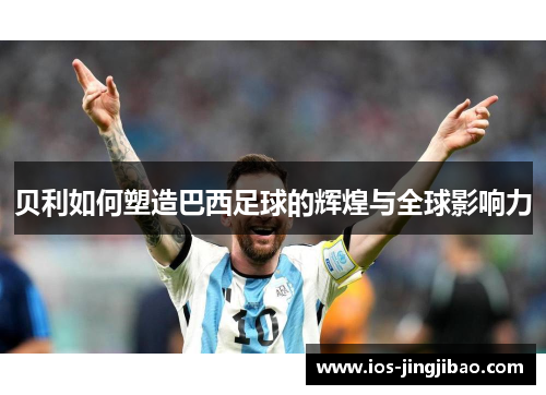 贝利如何塑造巴西足球的辉煌与全球影响力